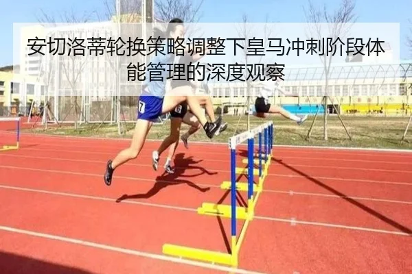 安切洛蒂轮换策略调整下皇马冲刺阶段体能管理的深度观察